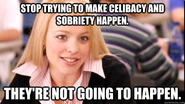 STOP TRYING TO MAKE CELIBACY AND SOBRIETY HAPPEN. THEY'RE NOT GOING TO HAPPEN. - STOP TRYING TO MAKE CELIBACY AND SOBRIETY HAPPEN. THEY'RE NOT GOING TO HAPPEN.  FETCH