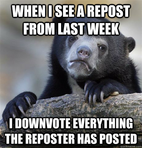 When I see a repost from last week I downvote everything the reposter has posted  Confession Bear