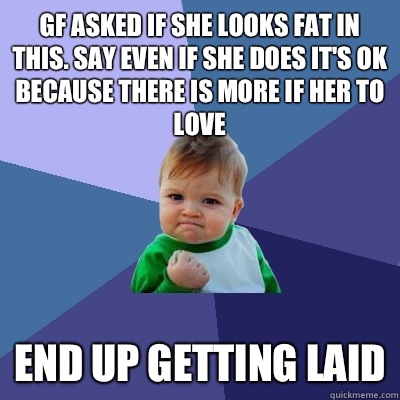 GF asked if she looks fat in this. Say even if she does it's ok because there is more if her to love End up getting laid  Success Kid