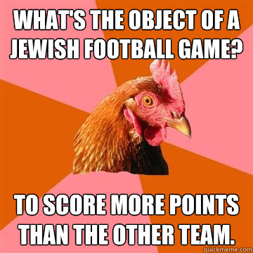What's the object of a Jewish football game? To score more points than the other team.  Anti-Joke Chicken