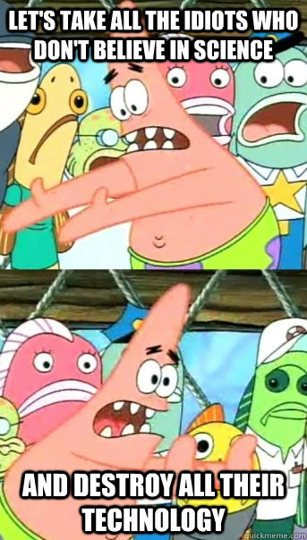 Let's take all the idiots who don't believe in science and destroy all their technology  Push it somewhere else Patrick