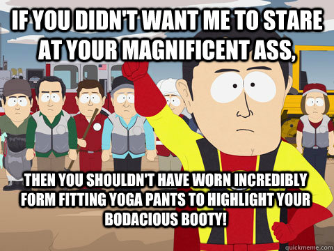 if you didn't want me to stare at your magnificent ass, then you shouldn't have worn incredibly form fitting yoga pants to highlight your bodacious booty!  Captain Hindsight