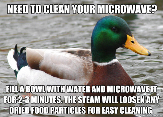 Need to clean your microwave? Fill a bowl with water and microwave it for 2-3 minutes. The steam will loosen any dried food particles for easy cleaning. - Need to clean your microwave? Fill a bowl with water and microwave it for 2-3 minutes. The steam will loosen any dried food particles for easy cleaning.  Actual Advice Mallard