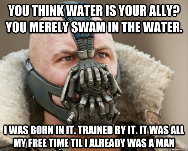 You think water is your ally? you merely swam in the water. i was born in it. trained by it. it was all my free time til i already was a man  