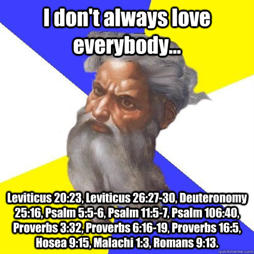 I don't always love everybody... Leviticus 20:23, Leviticus 26:27-30, Deuteronomy 25:16, Psalm 5:5-6, Psalm 11:5-7, Psalm 106:40, Proverbs 3:32, Proverbs 6:16-19, Proverbs 16:5, Hosea 9:15, Malachi 1:3, Romans 9:13.  Advice God