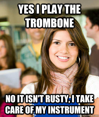 Yes I play the Trombone No it isn't rusty, I take care of my instrument  Sheltered College Freshman