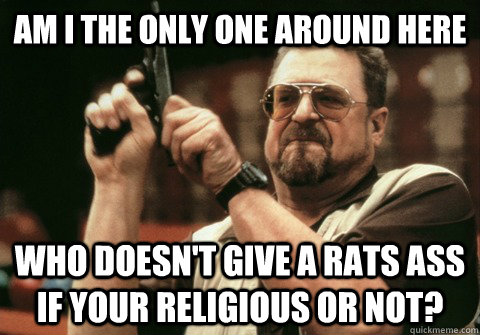 Am I the only one around here Who doesn't give a rats ass if your religious or not? - Am I the only one around here Who doesn't give a rats ass if your religious or not?  Am I the only one