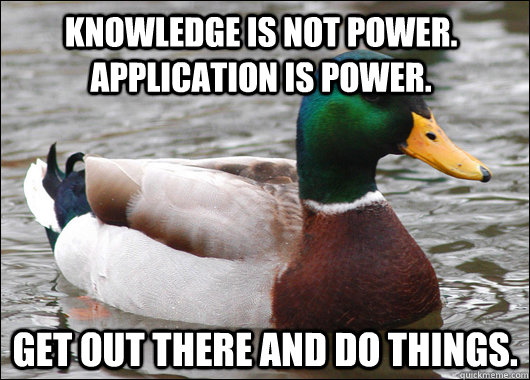 knowledge is not power. application is power.  get out there and do things.  Actual Advice Mallard