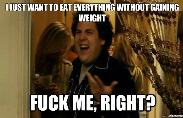 I just want to eat everything without gaining weight FUCK ME, RIGHT?  fuck me right