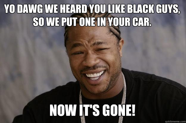 YO DAWG WE HEARd YOU LIKE black guys, so we put one in your car. Now it's gone! - YO DAWG WE HEARd YOU LIKE black guys, so we put one in your car. Now it's gone!  Xzibit meme