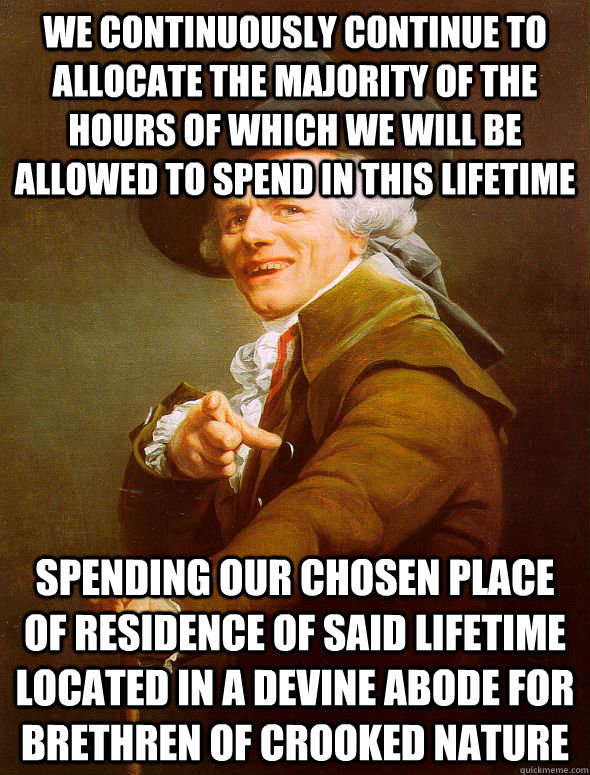 we continuously continue to allocate the majority of the hours of which we will be allowed to spend in this lifetime   spending our chosen place of residence of said lifetime located in a devine abode for brethren of crooked nature  Joseph Ducreux