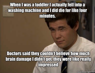 When I was a toddler I actually fell into a washing machine and I did die for like four minutes.  Doctors said they couldn’t believe how much brain damage I didn’t get, they were like really impressed  Adam workaholics
