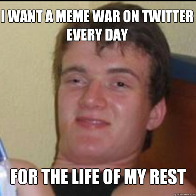 I WANT A MEME WAR ON TWITTER  EVERY DAY  FOR THE LIFE OF MY REST  