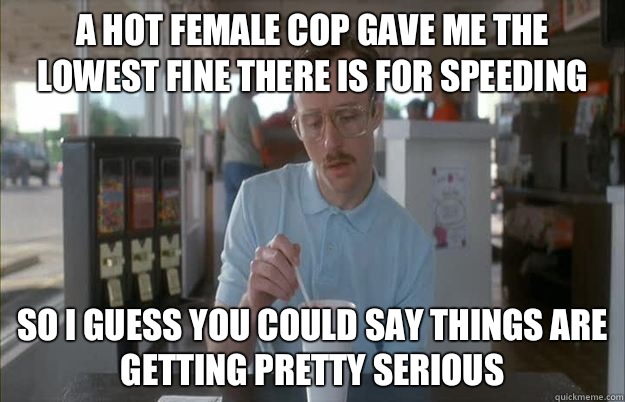 A hot female cop gave me the lowest fine there is for speeding So i guess you could say things are getting pretty serious  Gettin Pretty Serious