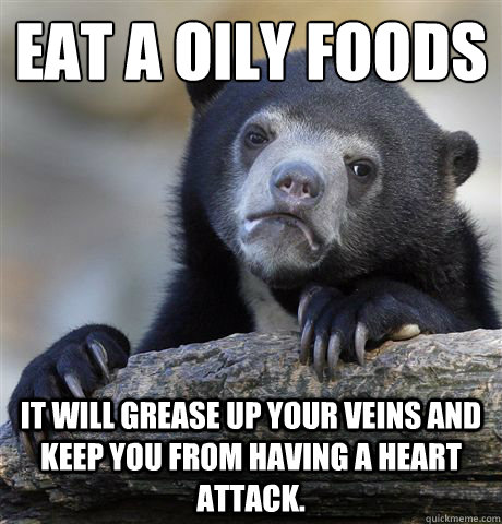 Eat a oily foods It will grease up your veins and keep you from having a heart attack.  Confession Bear