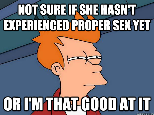 Not sure if she hasn't experienced proper sex yet or i'm that good at it  Skeptical fry