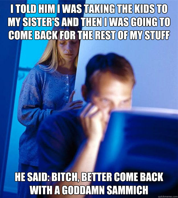 i told him i was taking the kids to my sister's and then i was going to come back for the rest of my stuff he said: bitch, better come back with a goddamn sammich   Redditors Wife