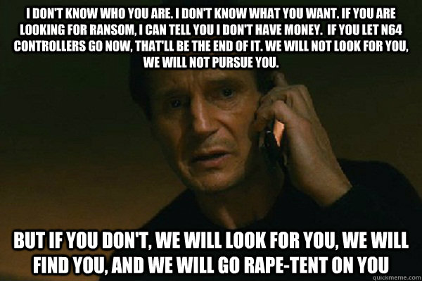I don't know who you are. I don't know what you want. If you are looking for ransom, I can tell you I don't have money.  If you let N64 controllers go now, that'll be the end of it. We will not look for you, We will not pursue you.  But if you don't, we w  Liam Neeson Taken