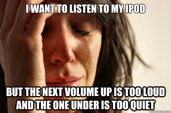 I want to listen to my ipod but the next volume up is too loud and the one under is too quiet  First World Problems