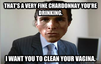 That's a very fine chardonnay you're drinking. I want you to clean your vagina.   Successful Serial Killer