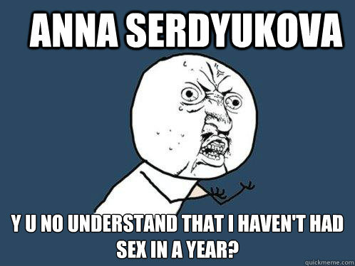 ANNA SERDYUKOVA Y U NO UNDERSTAND THAT I HAVEN'T HAD SEX IN A YEAR?  Y U No
