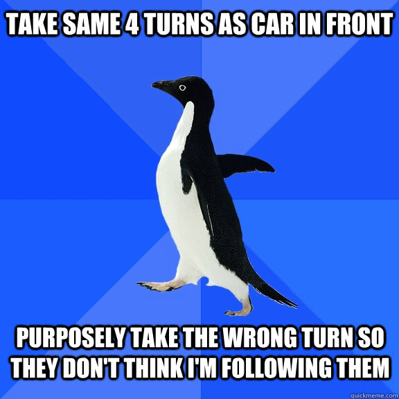 take same 4 turns as car in front Purposely take the wrong turn so they don't think i'm following them    Socially Awkward Penguin