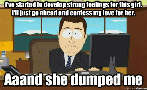 I've started to develop strong feelings for this girl. I'll just go ahead and confess my love for her. Aaand she dumped me  anditsgone