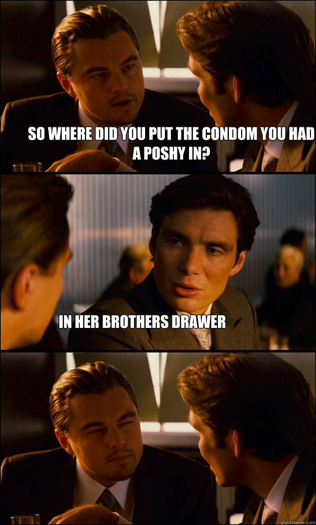 So where did you put the condom you had a poshy in? In her brothers drawer  Inception