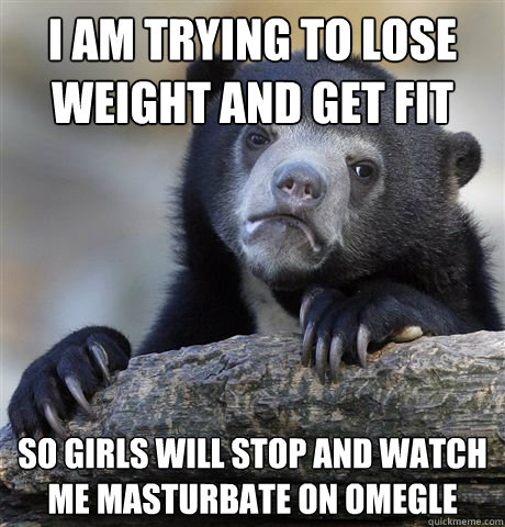 I am trying to lose weight and get fit so girls will stop and watch me masturbate on omegle  Confession Bear