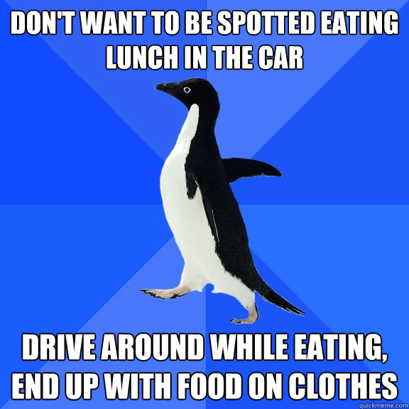 Don't want to be spotted eating lunch in the car Drive around while eating, end up with food on clothes  Socially Awkward Penguin