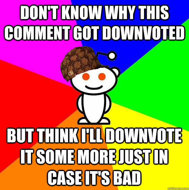 Don't know why this comment got downvoted But think I'll downvote it some more just in case it's bad  Scumbag Redditor