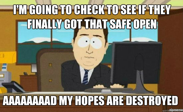 I'm going to check to see if they finally got that safe open aaaaaaaaD my hopes are destroyed  aaaand its gone