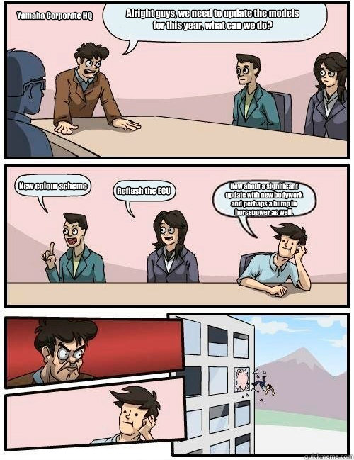 Alright guys, we need to update the models for this year, what can we do? New colour scheme Reflash the ECU How about a significant update with new bodywork and perhaps a bump in horsepower as well. Yamaha Corporate HQ  Boardroom Suggestion