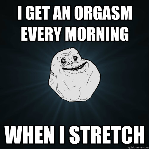 i get an orgasm every morning when i stretch  Forever Alone