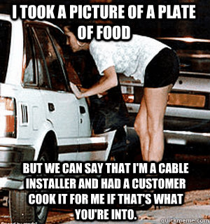 I took a picture of a plate of food But we can say that I'm a cable installer and had a customer cook it for me if that's what you're into.   Karma Whore