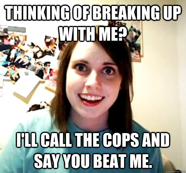 Thinking of breaking up with me? I'll call the cops and say you beat me.  Overly Attached Girlfriend