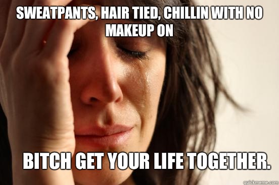 Sweatpants, hair tied, chillin with no makeup on Bitch get your life together.   First World Problems