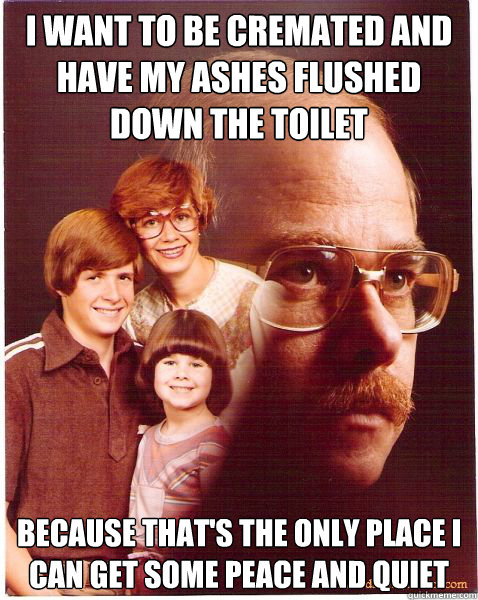 i want to be cremated and have my ashes flushed down the toilet because that's the only place i can get some peace and quiet - i want to be cremated and have my ashes flushed down the toilet because that's the only place i can get some peace and quiet  Vengeance Dad