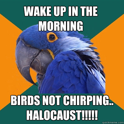 wake up in the morning birds not chirping.. HALOCAUST!!!!!  Paranoid Parrot