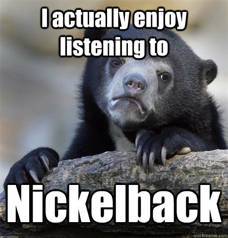 I actually enjoy listening to Nickelback  Confession Bear