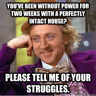 You've been without power for two weeks with a perfectly intact house? Please tell me of your struggles.  Condescending Wonka
