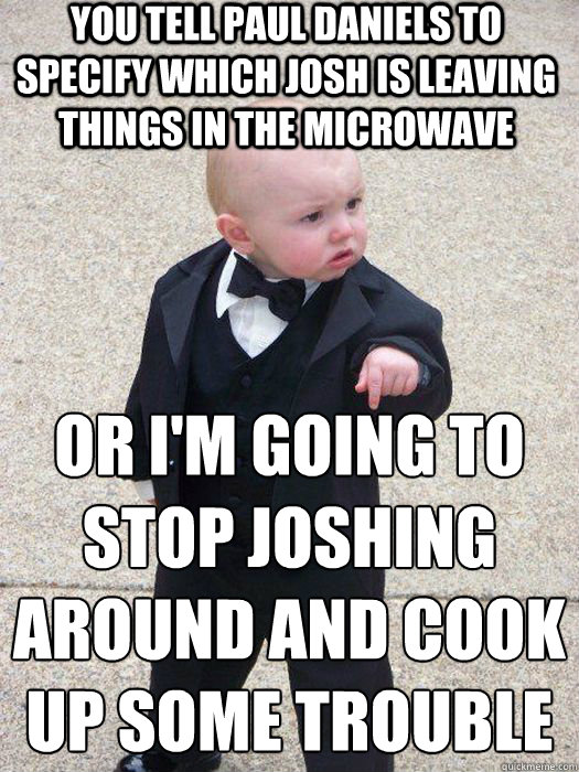 You tell Paul Daniels to specify which Josh is leaving things in the microwave Or I'm going to stop joshing around and cook up some trouble   Baby Godfather