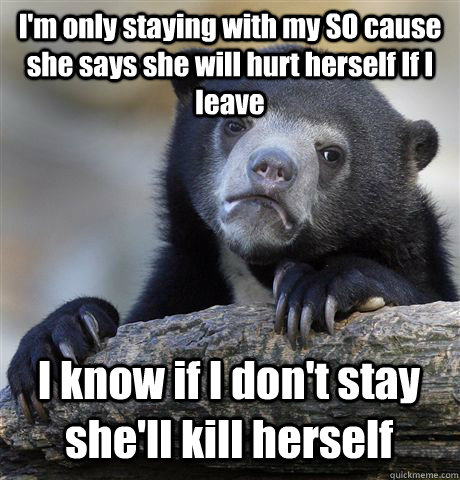 I'm only staying with my SO cause she says she will hurt herself If I leave I know if I don't stay she'll kill herself   Confession Bear
