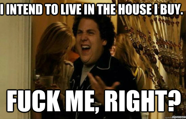 I intend to live in the house I buy. FUCK ME, RIGHT?  fuck me right