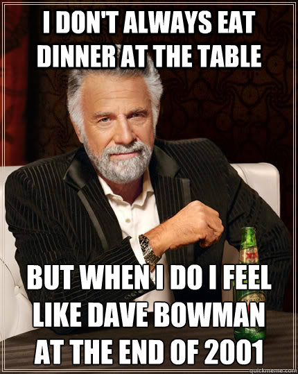 I don't always eat dinner at the table But when I do I feel like Dave Bowman 
at the end of 2001  The Most Interesting Man In The World