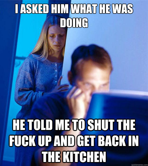 i asked him what he was doing he told me to shut the fuck up and get back in the kitchen  Redditors Wife