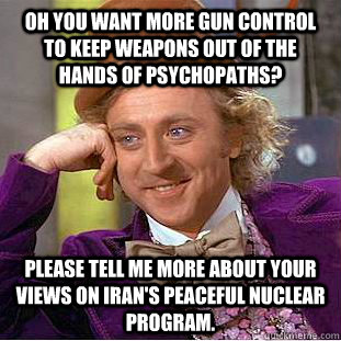 Oh you want more gun control to keep weapons out of the hands of psychopaths? Please tell me more about your views on Iran's peaceful nuclear program.  Condescending Wonka
