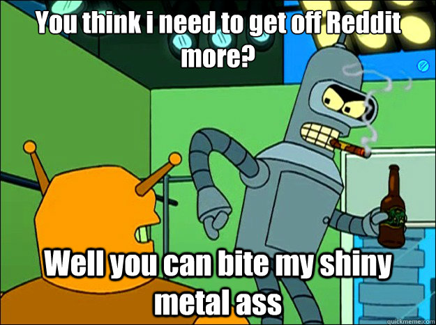 You think i need to get off Reddit more? Well you can bite my shiny metal ass  