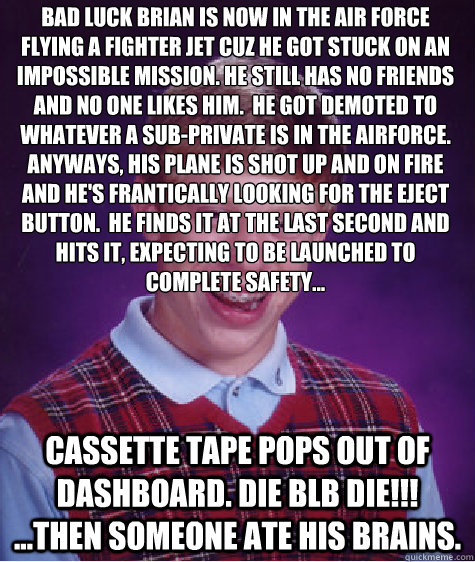 Bad luck brian is now in the air force flying a fighter jet cuz he got stuck on an impossible mission. He still has no friends and no one likes him.  he got demoted to whatever a sub-private is in the airforce.  Anyways, his plane is shot up and on fire a  Bad Luck Brian