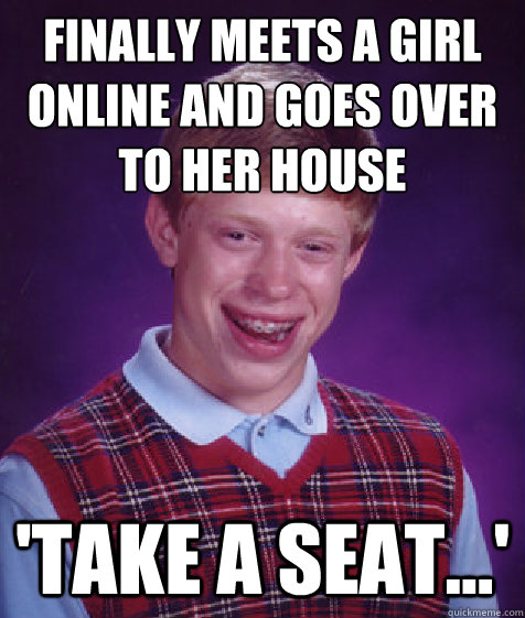 finally meets a girl online and goes over to her house 'take a seat...' - finally meets a girl online and goes over to her house 'take a seat...'  Bad Luck Brian